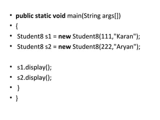 • public static void main(String args[])
• {
• Student8 s1 = new Student8(111,"Karan");
• Student8 s2 = new Student8(222,"Aryan");
• s1.display();
• s2.display();
• }
• }
 
