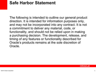 Safe Harbor Statement The following is intended to outline our general product direction. It is intended for information purposes only, and may not be incorporated into any contract. It is not a commitment to deliver any material, code, or functionality, and should not be relied upon in making a purchasing decision. The development, release, and timing of any features or functionality described for Oracle’s products remains at the sole discretion of Oracle. ©2010 Oracle Corporation 