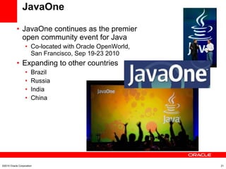 JavaOne JavaOne continues as the premier  open community event for Java Co-located with Oracle OpenWorld,  San Francisco, Sep 19-23 2010 Expanding to other countries Brazil Russia India China ©2010 Oracle Corporation 