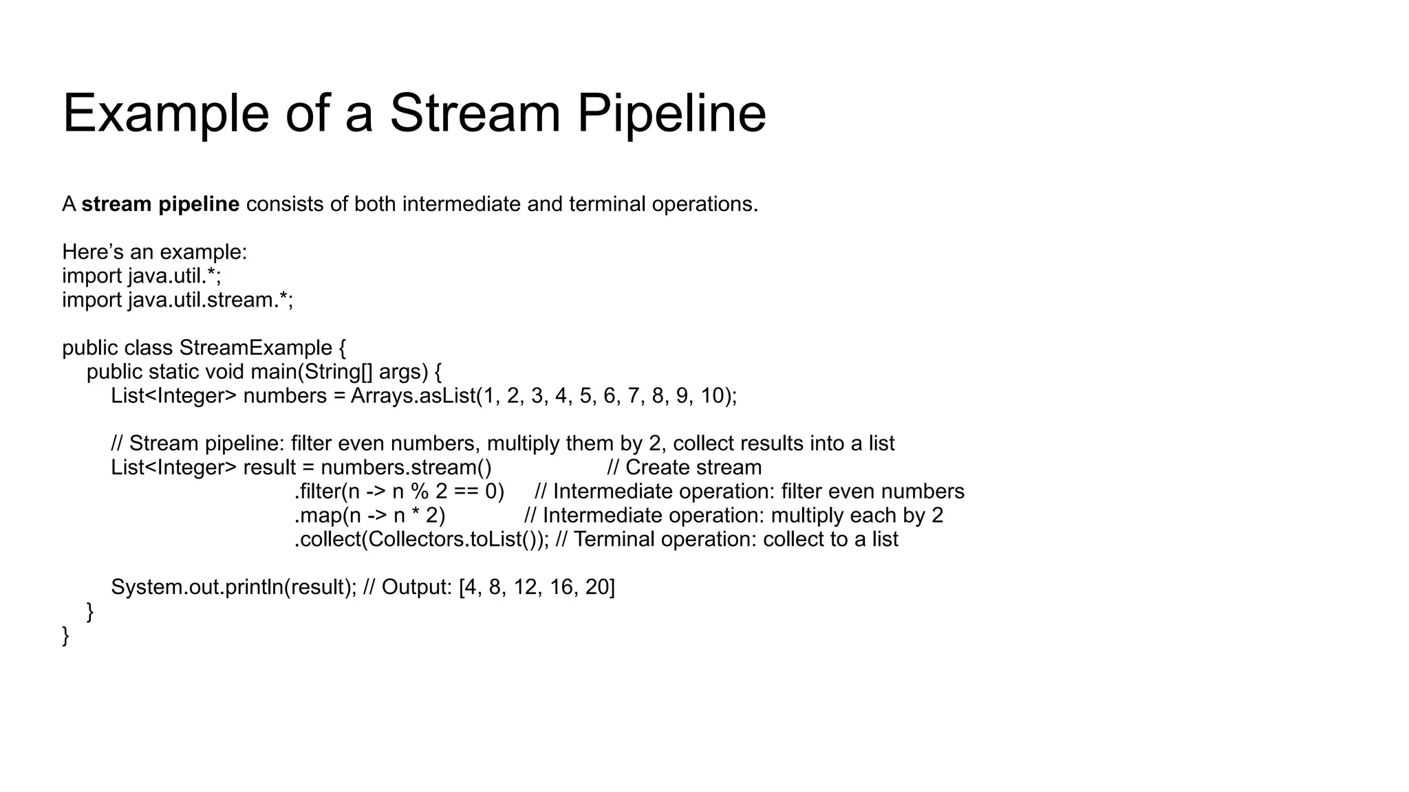 Example of a Stream Pipeline
A stream pipeline consists of both intermediate and terminal operations.
Here’s an example:
import java.util.*;
import java.util.stream.*;
public class StreamExample {
public static void main(String[] args) {
List<Integer> numbers = Arrays.asList(1, 2, 3, 4, 5, 6, 7, 8, 9, 10);
// Stream pipeline: filter even numbers, multiply them by 2, collect results into a list
List<Integer> result = numbers.stream() // Create stream
.filter(n -> n % 2 == 0) // Intermediate operation: filter even numbers
.map(n -> n * 2) // Intermediate operation: multiply each by 2
.collect(Collectors.toList()); // Terminal operation: collect to a list
System.out.println(result); // Output: [4, 8, 12, 16, 20]
}
}
 