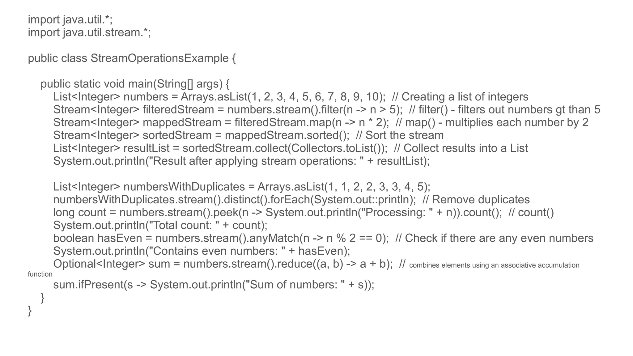 import java.util.*;
import java.util.stream.*;
public class StreamOperationsExample {
public static void main(String[] args) {
List<Integer> numbers = Arrays.asList(1, 2, 3, 4, 5, 6, 7, 8, 9, 10); // Creating a list of integers
Stream<Integer> filteredStream = numbers.stream().filter(n -> n > 5); // filter() - filters out numbers gt than 5
Stream<Integer> mappedStream = filteredStream.map(n -> n * 2); // map() - multiplies each number by 2
Stream<Integer> sortedStream = mappedStream.sorted(); // Sort the stream
List<Integer> resultList = sortedStream.collect(Collectors.toList()); // Collect results into a List
System.out.println("Result after applying stream operations: " + resultList);
List<Integer> numbersWithDuplicates = Arrays.asList(1, 1, 2, 2, 3, 3, 4, 5);
numbersWithDuplicates.stream().distinct().forEach(System.out::println); // Remove duplicates
long count = numbers.stream().peek(n -> System.out.println("Processing: " + n)).count(); // count()
System.out.println("Total count: " + count);
boolean hasEven = numbers.stream().anyMatch(n -> n % 2 == 0); // Check if there are any even numbers
System.out.println("Contains even numbers: " + hasEven);
Optional<Integer> sum = numbers.stream().reduce((a, b) -> a + b); // combines elements using an associative accumulation
function
sum.ifPresent(s -> System.out.println("Sum of numbers: " + s));
}
}
 
