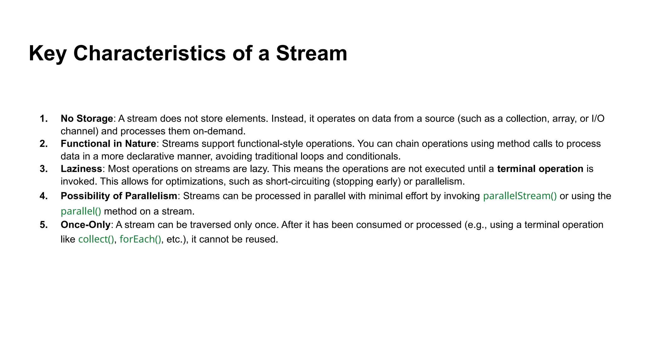 Key Characteristics of a Stream
1. No Storage: A stream does not store elements. Instead, it operates on data from a source (such as a collection, array, or I/O
channel) and processes them on-demand.
2. Functional in Nature: Streams support functional-style operations. You can chain operations using method calls to process
data in a more declarative manner, avoiding traditional loops and conditionals.
3. Laziness: Most operations on streams are lazy. This means the operations are not executed until a terminal operation is
invoked. This allows for optimizations, such as short-circuiting (stopping early) or parallelism.
4. Possibility of Parallelism: Streams can be processed in parallel with minimal effort by invoking parallelStream() or using the
parallel() method on a stream.
5. Once-Only: A stream can be traversed only once. After it has been consumed or processed (e.g., using a terminal operation
like collect(), forEach(), etc.), it cannot be reused.
 