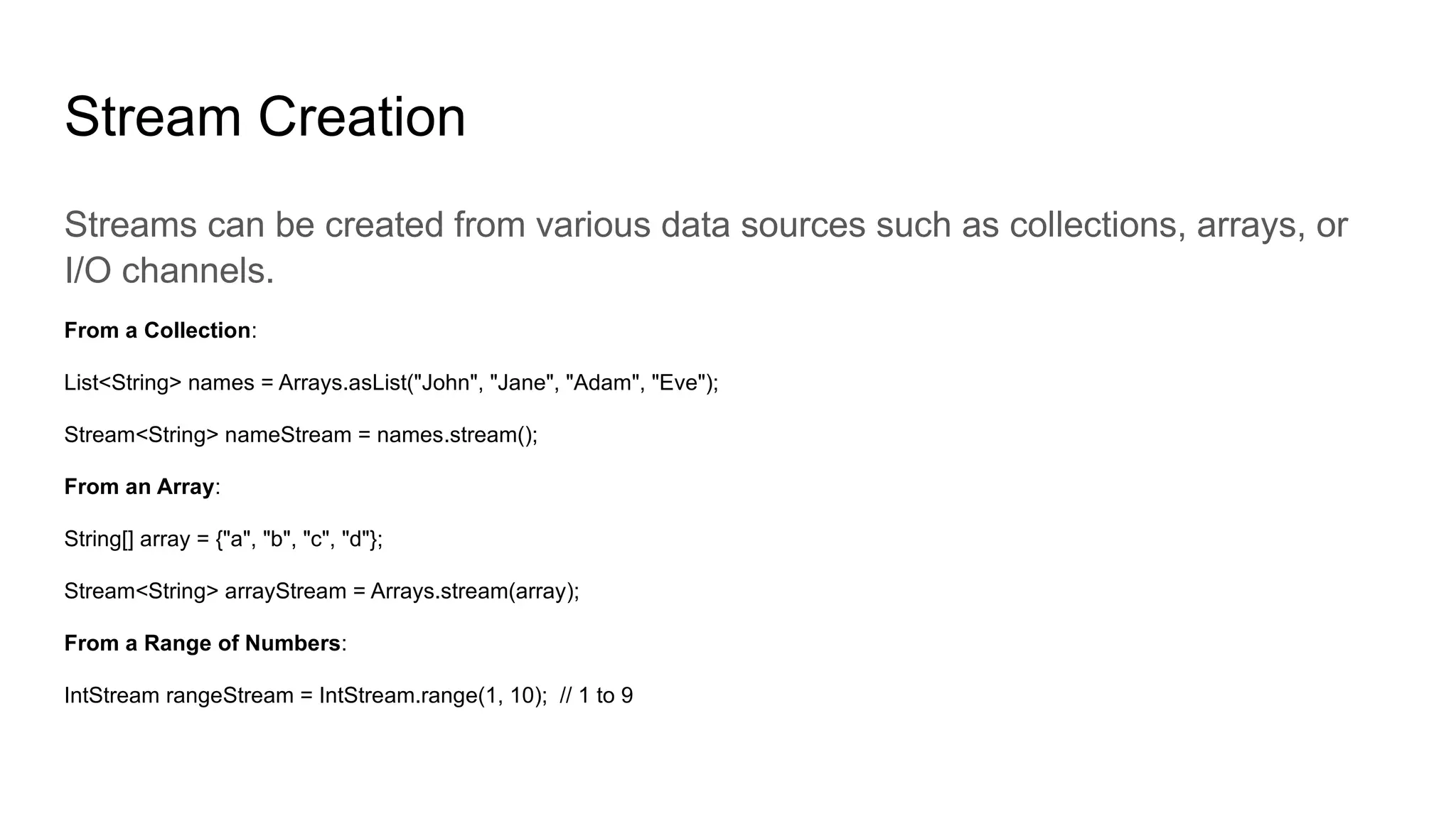 Stream Creation
Streams can be created from various data sources such as collections, arrays, or
I/O channels.
From a Collection:
List<String> names = Arrays.asList("John", "Jane", "Adam", "Eve");
Stream<String> nameStream = names.stream();
From an Array:
String[] array = {"a", "b", "c", "d"};
Stream<String> arrayStream = Arrays.stream(array);
From a Range of Numbers:
IntStream rangeStream = IntStream.range(1, 10); // 1 to 9
 