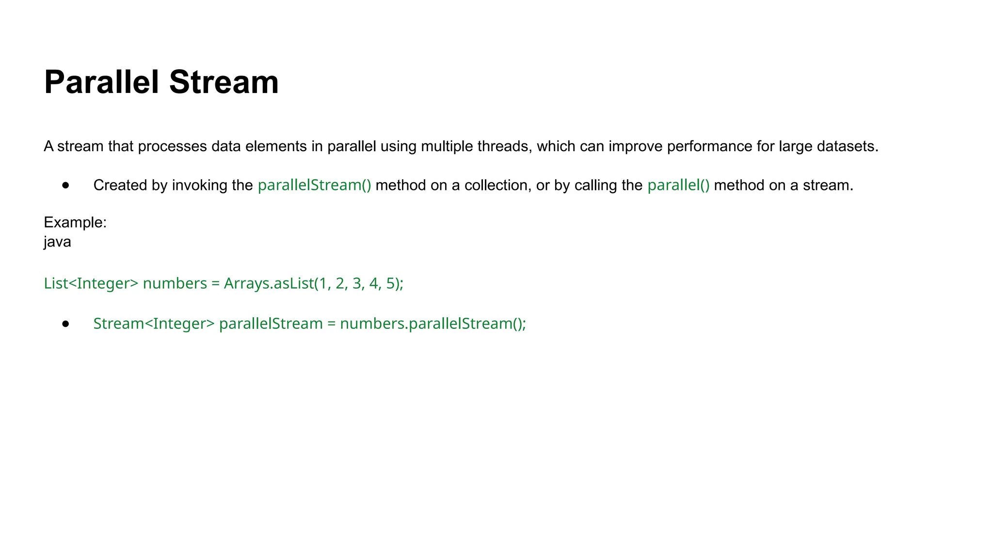 Parallel Stream
A stream that processes data elements in parallel using multiple threads, which can improve performance for large datasets.
● Created by invoking the parallelStream() method on a collection, or by calling the parallel() method on a stream.
Example:
java
List<Integer> numbers = Arrays.asList(1, 2, 3, 4, 5);
● Stream<Integer> parallelStream = numbers.parallelStream();
 