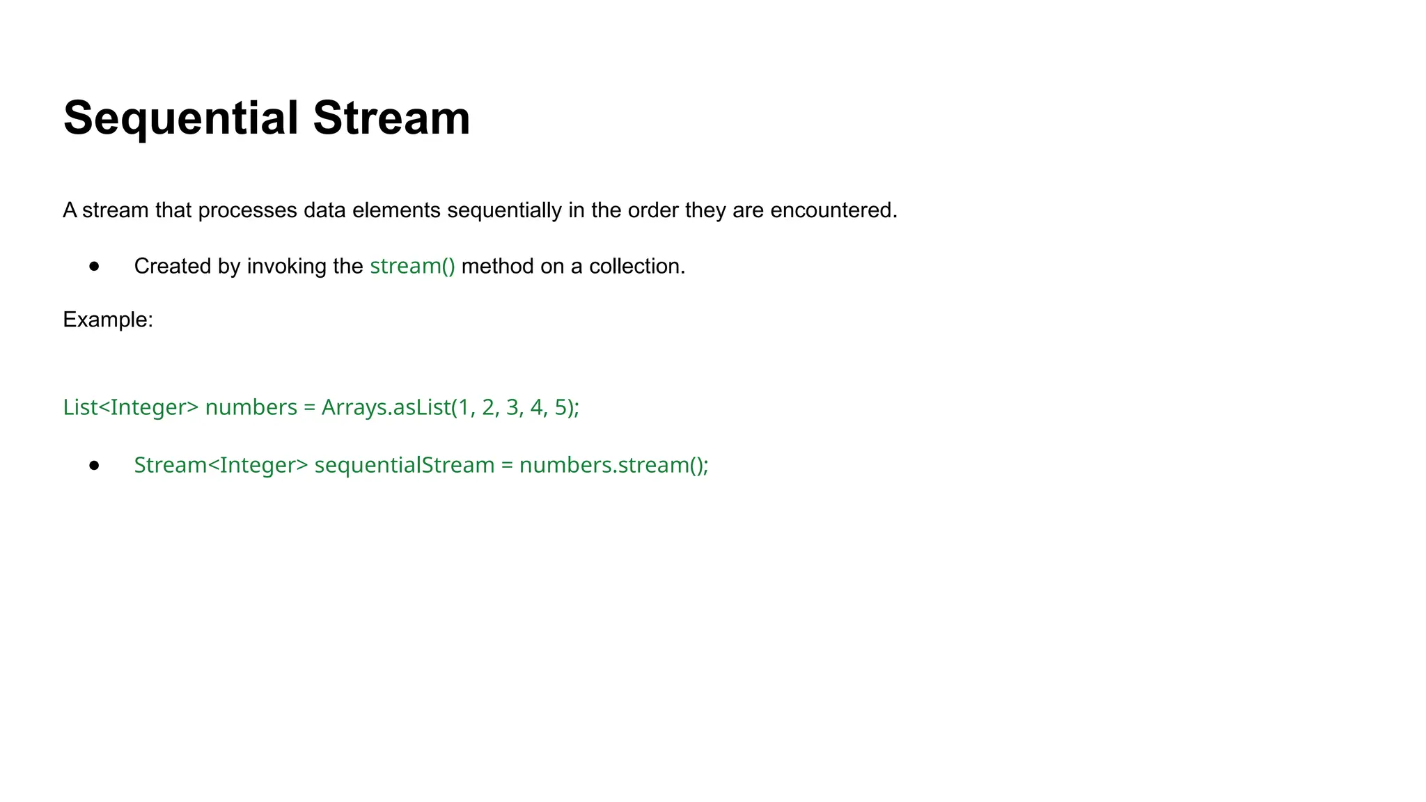 Sequential Stream
A stream that processes data elements sequentially in the order they are encountered.
● Created by invoking the stream() method on a collection.
Example:
List<Integer> numbers = Arrays.asList(1, 2, 3, 4, 5);
● Stream<Integer> sequentialStream = numbers.stream();
 