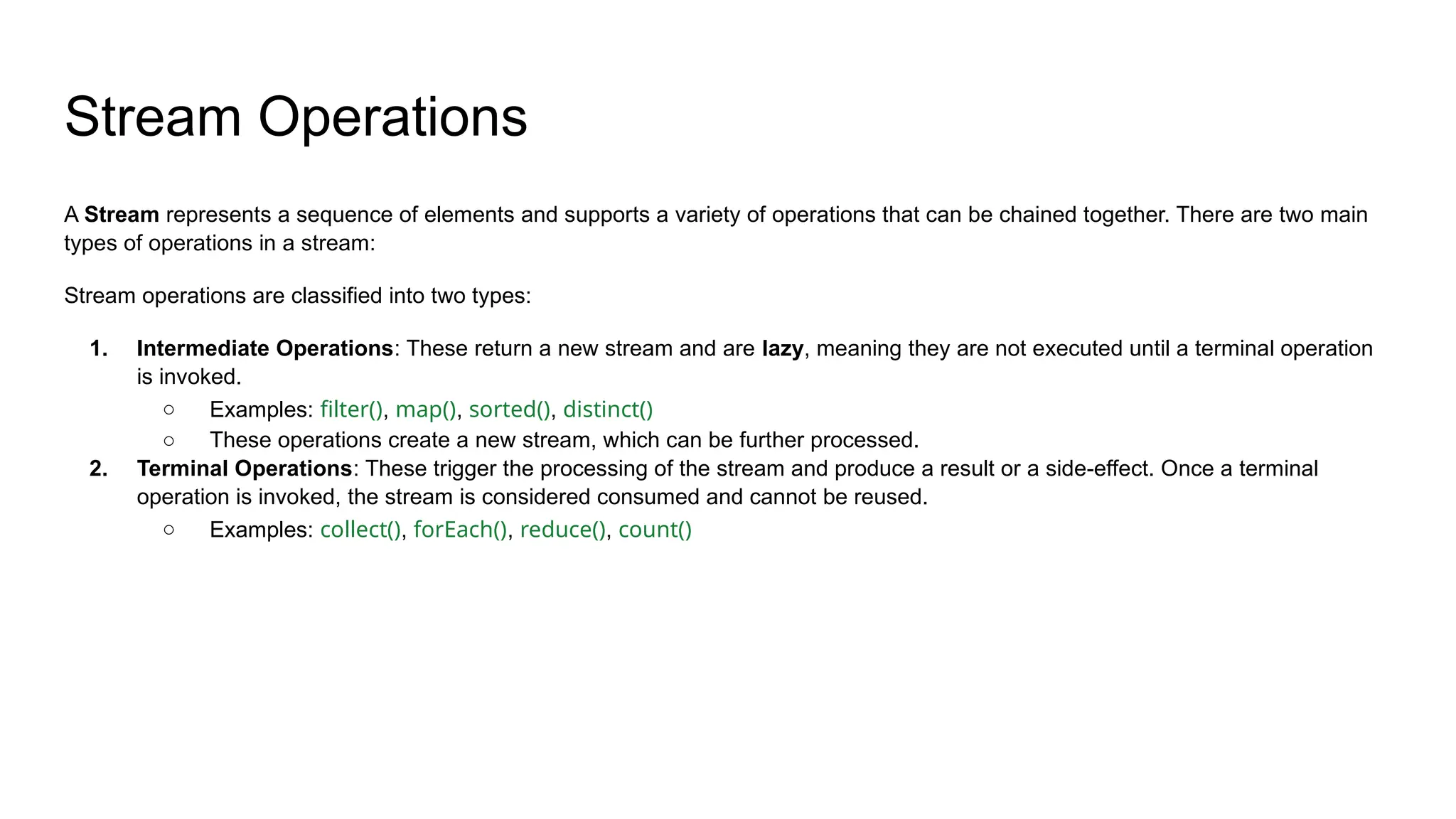 Stream Operations
A Stream represents a sequence of elements and supports a variety of operations that can be chained together. There are two main
types of operations in a stream:
Stream operations are classified into two types:
1. Intermediate Operations: These return a new stream and are lazy, meaning they are not executed until a terminal operation
is invoked.
○ Examples: filter(), map(), sorted(), distinct()
○ These operations create a new stream, which can be further processed.
2. Terminal Operations: These trigger the processing of the stream and produce a result or a side-effect. Once a terminal
operation is invoked, the stream is considered consumed and cannot be reused.
○ Examples: collect(), forEach(), reduce(), count()
 