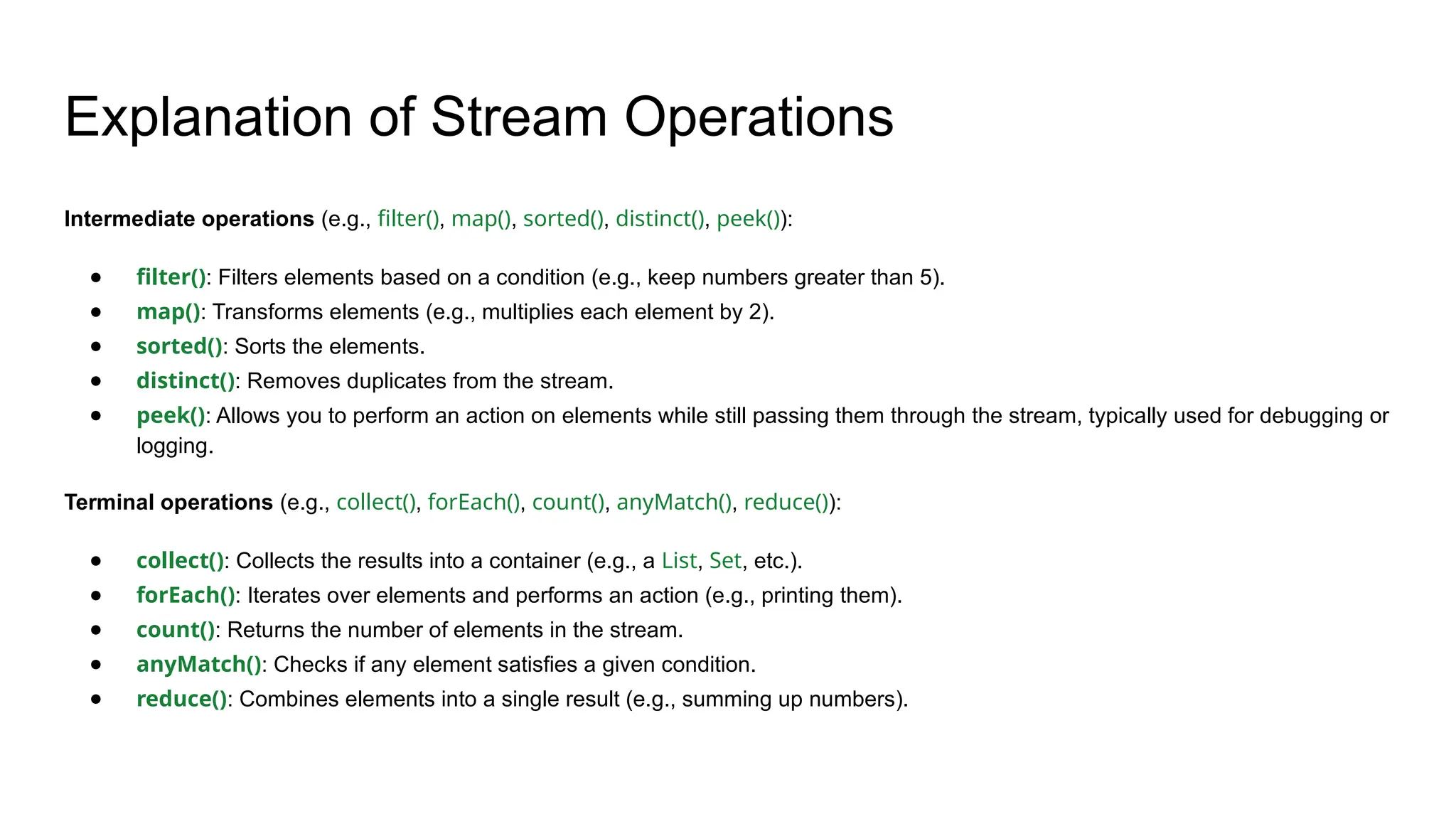 Explanation of Stream Operations
Intermediate operations (e.g., filter(), map(), sorted(), distinct(), peek()):
● filter(): Filters elements based on a condition (e.g., keep numbers greater than 5).
● map(): Transforms elements (e.g., multiplies each element by 2).
● sorted(): Sorts the elements.
● distinct(): Removes duplicates from the stream.
● peek(): Allows you to perform an action on elements while still passing them through the stream, typically used for debugging or
logging.
Terminal operations (e.g., collect(), forEach(), count(), anyMatch(), reduce()):
● collect(): Collects the results into a container (e.g., a List, Set, etc.).
● forEach(): Iterates over elements and performs an action (e.g., printing them).
● count(): Returns the number of elements in the stream.
● anyMatch(): Checks if any element satisfies a given condition.
● reduce(): Combines elements into a single result (e.g., summing up numbers).
 