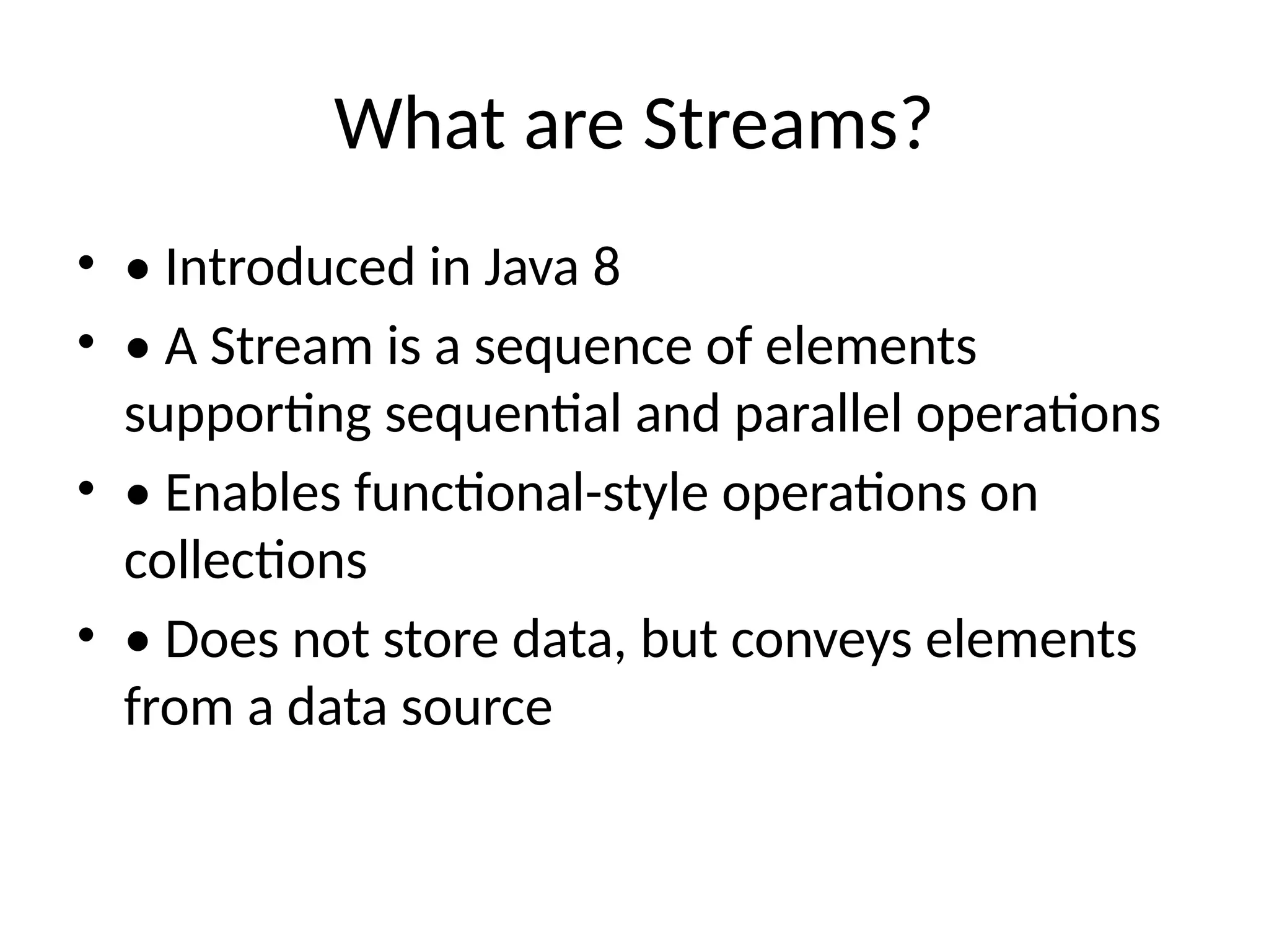 What are Streams?
• • Introduced in Java 8
• • A Stream is a sequence of elements
supporting sequential and parallel operations
• • Enables functional-style operations on
collections
• • Does not store data, but conveys elements
from a data source
 
