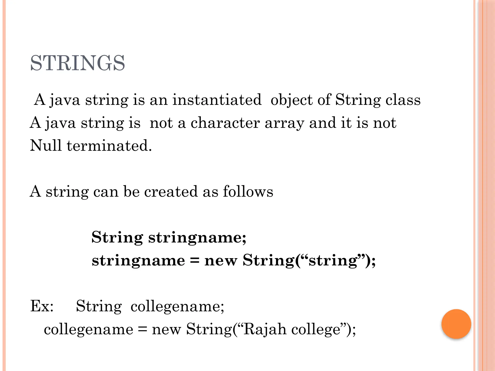 STRINGS
A java string is an instantiated object of String class
A java string is not a character array and it is not
Null terminated.
A string can be created as follows
String stringname;
stringname = new String(“string”);
Ex: String collegename;
collegename = new String(“Rajah college”);
 