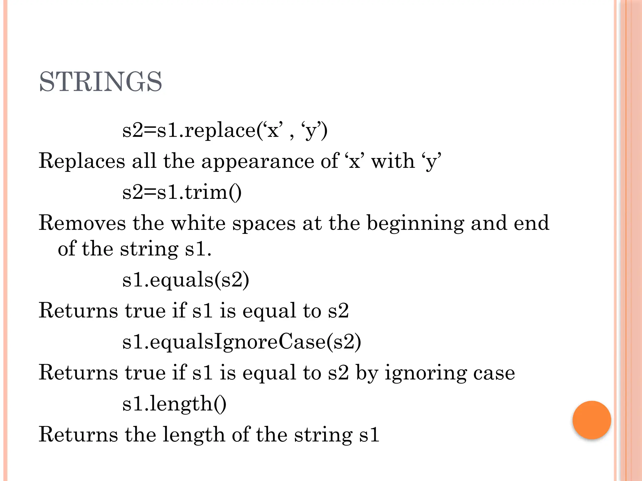STRINGS
s2=s1.replace(‘x’ , ‘y’)
Replaces all the appearance of ‘x’ with ‘y’
s2=s1.trim()
Removes the white spaces at the beginning and end
of the string s1.
s1.equals(s2)
Returns true if s1 is equal to s2
s1.equalsIgnoreCase(s2)
Returns true if s1 is equal to s2 by ignoring case
s1.length()
Returns the length of the string s1
 
