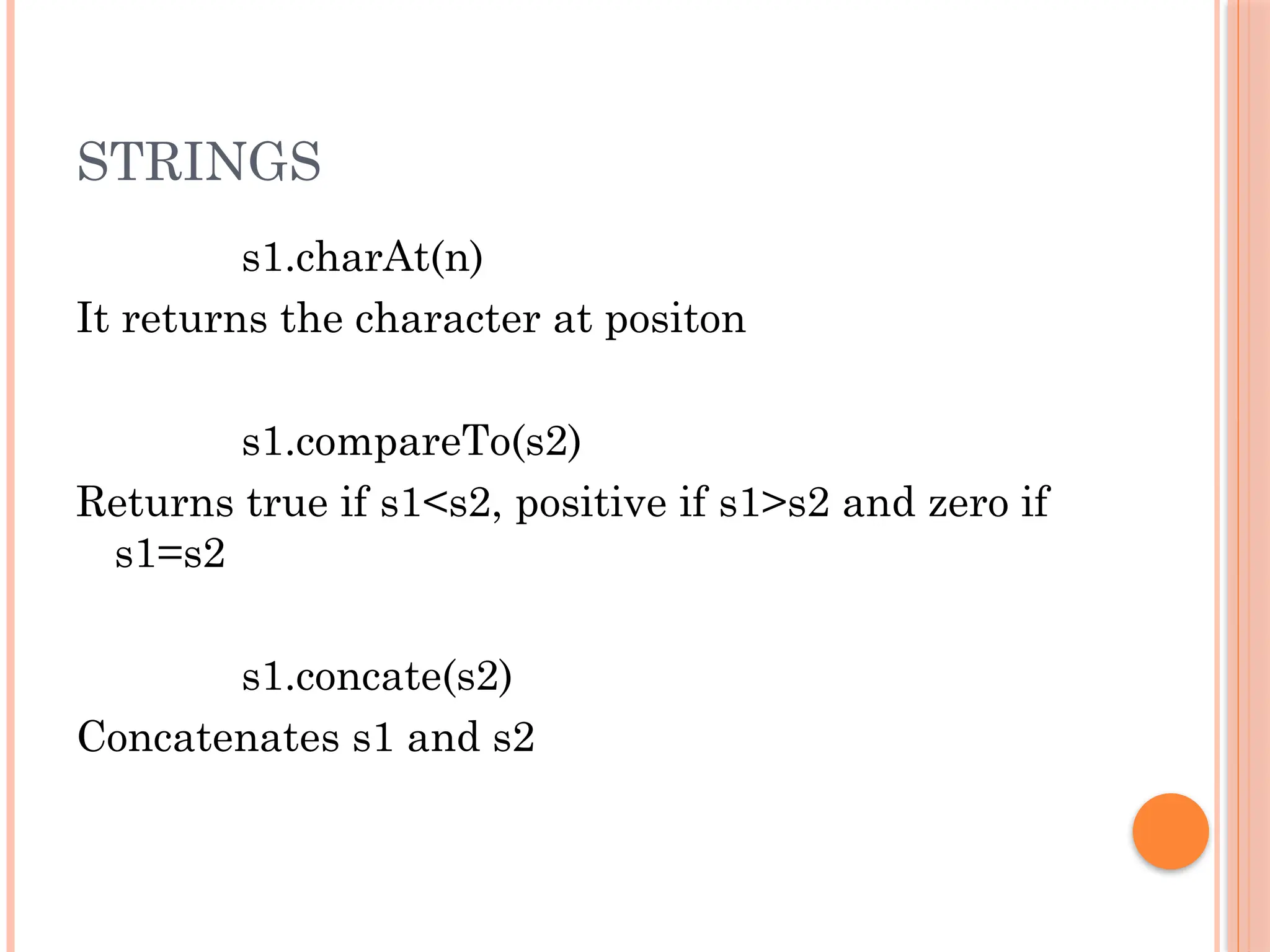 STRINGS
s1.charAt(n)
It returns the character at positon
s1.compareTo(s2)
Returns true if s1<s2, positive if s1>s2 and zero if
s1=s2
s1.concate(s2)
Concatenates s1 and s2
 
