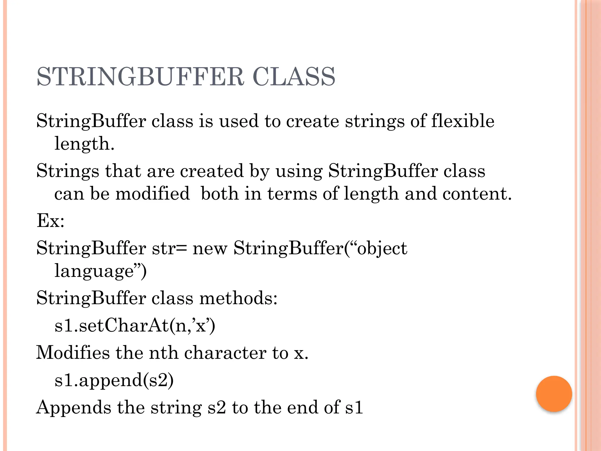 STRINGBUFFER CLASS
StringBuffer class is used to create strings of flexible
length.
Strings that are created by using StringBuffer class
can be modified both in terms of length and content.
Ex:
StringBuffer str= new StringBuffer(“object
language”)
StringBuffer class methods:
s1.setCharAt(n,’x’)
Modifies the nth character to x.
s1.append(s2)
Appends the string s2 to the end of s1
 