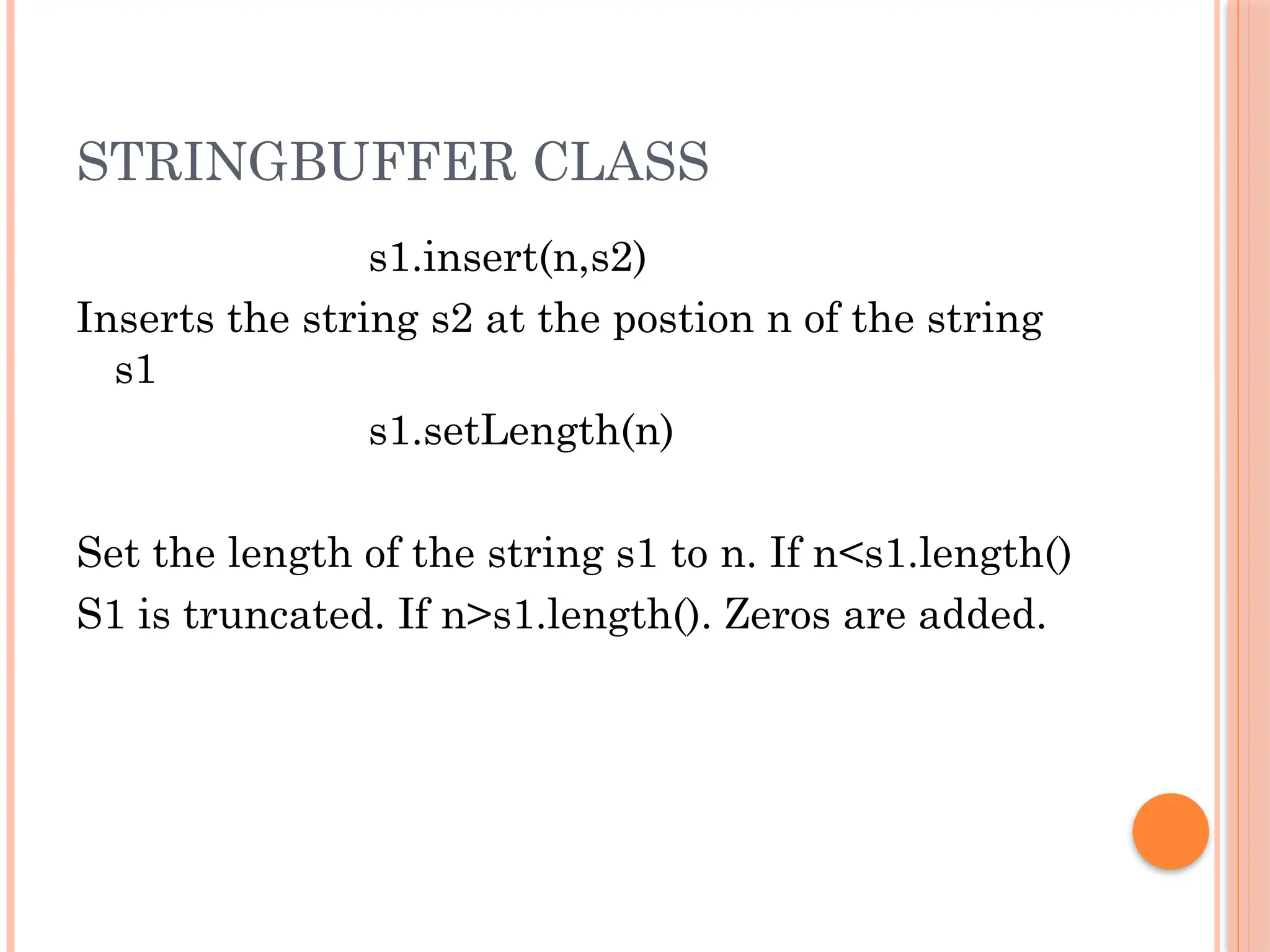 STRINGBUFFER CLASS
s1.insert(n,s2)
Inserts the string s2 at the postion n of the string
s1
s1.setLength(n)
Set the length of the string s1 to n. If n<s1.length()
S1 is truncated. If n>s1.length(). Zeros are added.
 