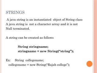 STRINGS
A java string is an instantiated object of String class
A java string is not a character array and it is not
Null terminated.
A string can be created as follows
String stringname;
stringname = new String(“string”);
Ex: String collegename;
collegename = new String(“Rajah college”);
 