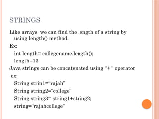 STRINGS
Like arrays we can find the length of a string by
using length() method.
Ex:
int length= collegename.length();
length=13
Java strings can be concatenated using “+ “ operator
ex:
String strin1=“rajah”
String string2=“college”
String string3= string1+string2;
string=“rajahcollege”
 