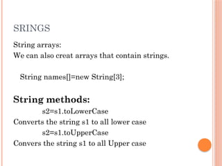 SRINGS
String arrays:
We can also creat arrays that contain strings.
String names[]=new String[3];
String methods:
s2=s1.toLowerCase
Converts the string s1 to all lower case
s2=s1.toUpperCase
Convers the string s1 to all Upper case
 