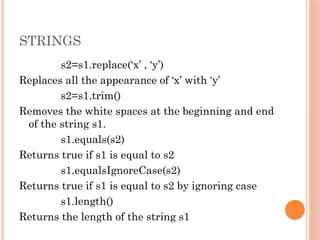 STRINGS
s2=s1.replace(‘x’ , ‘y’)
Replaces all the appearance of ‘x’ with ‘y’
s2=s1.trim()
Removes the white spaces at the beginning and end
of the string s1.
s1.equals(s2)
Returns true if s1 is equal to s2
s1.equalsIgnoreCase(s2)
Returns true if s1 is equal to s2 by ignoring case
s1.length()
Returns the length of the string s1
 