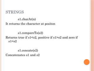 STRINGS
s1.charAt(n)
It returns the character at positon
s1.compareTo(s2)
Returns true if s1<s2, positive if s1>s2 and zero if
s1=s2
s1.concate(s2)
Concatenates s1 and s2
 