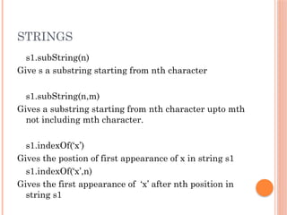 STRINGS
s1.subString(n)
Give s a substring starting from nth character
s1.subString(n,m)
Gives a substring starting from nth character upto mth
not including mth character.
s1.indexOf(‘x’)
Gives the postion of first appearance of x in string s1
s1.indexOf(‘x’,n)
Gives the first appearance of ‘x’ after nth position in
string s1
 