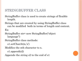 STRINGBUFFER CLASS
StringBuffer class is used to create strings of flexible
length.
Strings that are created by using StringBuffer class
can be modified both in terms of length and content.
Ex:
StringBuffer str= new StringBuffer(“object
language”)
StringBuffer class methods:
s1.setCharAt(n,’x’)
Modifies the nth character to x.
s1.append(s2)
Appends the string s2 to the end of s1
 