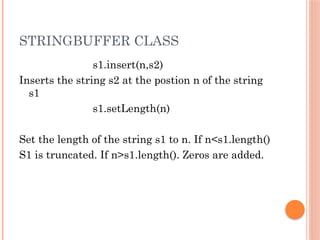 STRINGBUFFER CLASS
s1.insert(n,s2)
Inserts the string s2 at the postion n of the string
s1
s1.setLength(n)
Set the length of the string s1 to n. If n<s1.length()
S1 is truncated. If n>s1.length(). Zeros are added.
 