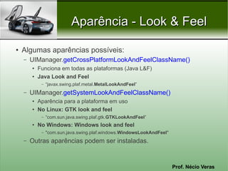 Aparência - Look & Feel

●   Algumas aparências possíveis:
    –   UIManager.getCrossPlatformLookAndFeelClassName()
        ●   Funciona em todas as plataformas (Java L&F)
        ●   Java Look and Feel
             –   “javax.swing.plaf.metal.MetalLookAndFeel”
    –   UIManager.getSystemLookAndFeelClassName()
        ●   Aparência para a plataforma em uso
        ●   No Linux: GTK look and feel
             –   “com.sun.java.swing.plaf.gtk.GTKLookAndFeel”
        ●   No Windows: Windows look and feel
             –   "com.sun.java.swing.plaf.windows.WindowsLookAndFeel"
    –   Outras aparências podem ser instaladas.


                                                                        Prof. Nécio Veras
 