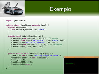 Exemplo
import java.awt.*;

public class PanelDemo extends Panel {
  public PanelDemo() {
    this.setBackground(Color.black);
  }

    public void paint(Graphics g) {
      g.setColor(new Color(0, 255, 0)); // verde
      g.setFont(new Font("Helvetica", Font.PLAIN, 16));
      g.drawString("Hello GUI World!", 30, 100);
      g.setColor(new Color(1.0f, 0, 0)); // vermelho
      g.fillRect(30, 100, 150, 10);
    }

    public static void main(String args[]) {
      Frame f = new Frame("Testing Graphics Panel");
      PanelDemo painel = new PanelDemo();
      f.add(painel);
      f.setSize(600, 300);
      f.setVisible(true);
    }
}

                                                          Prof. Nécio Veras
 