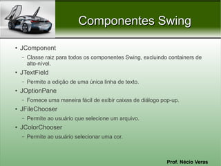 Componentes Swing
●
    JComponent
    –   Classe raiz para todos os componentes Swing, excluindo containers de
        alto-nível.
●
    JTextField
    –   Permite a edição de uma única linha de texto.
●
    JOptionPane
    –   Fornece uma maneira fácil de exibir caixas de diálogo pop-up.
●   JFileChooser
    –   Permite ao usuário que selecione um arquivo.
●   JColorChooser
    –   Permite ao usuário selecionar uma cor.



                                                                Prof. Nécio Veras
 