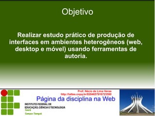 Objetivo

   Realizar estudo prático de produção de
interfaces em ambientes heterogêneos (web,
  desktop e móvel) usando ferramentas de
                   autoria.




                               Prof. Nécio de Lima Veras
                http://lattes.cnpq.br/8284657916723590

        Página da disciplina na Web
 