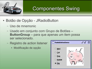 Componentes Swing

●   Botão de Opção - JRadioButton
    –   Uso de mnemonic
    –   Usado em conjunto com Grupo de Botões –
        ButtonGroup – para que apenas um item possa
        ser selecionado.
    –   Registro de action listener
        ●   Modificação de opção




                                            Prof. Nécio Veras
 