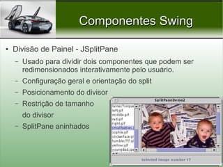 Componentes Swing

●   Divisão de Painel - JSplitPane
    –   Usado para dividir dois componentes que podem ser
        redimensionados interativamente pelo usuário.
    –   Configuração geral e orientação do split
    –   Posicionamento do divisor
    –   Restrição de tamanho
        do divisor
    –   SplitPane aninhados



                                                   Prof. Nécio Veras
 