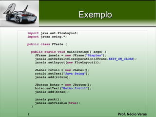 Exemplo
import java.awt.FlowLayout;
import javax.swing.*;

public class FTeste {

    public static void main(String[] args) {
      JFrame janela = new JFrame("Simples");
      janela.setDefaultCloseOperation(JFrame.EXIT_ON_CLOSE);
      janela.setLayout(new FlowLayout());

        JLabel rotulo = new JLabel();
        rotulo.setText("Java Swing");
        janela.add(rotulo);

        JButton botao = new JButton();
        botao.setText("Botão Inútil");
        janela.add(botao);

        janela.pack();
        janela.setVisible(true);
    }

}                                                Prof. Nécio Veras
 