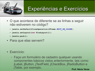Experiências e Exercícios

●   O que acontece de diferente se as linhas a seguir
    não estiverem no código?
    ●   janela.setDefaultCloseOperation(JFrame.EXIT_ON_CLOSE);
    ●   janela.setLayout(new FlowLayout());
    ●   janela.pack();

●   Para que elas servem?


●   Exercício:
        –   Faça um formulário de cadastro qualquer usando
            componentes básicos vistos anteriormente, tais como:
            jLabel, jButton, jTextField, jCheckBox, jRadioButton e
            jTable, por exemplo.                       Prof. Nécio Veras
 