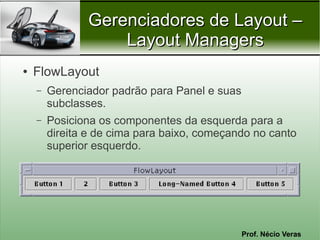 Gerenciadores de Layout –
                   Layout Managers
●   FlowLayout
    –   Gerenciador padrão para Panel e suas
        subclasses.
    –   Posiciona os componentes da esquerda para a
        direita e de cima para baixo, começando no canto
        superior esquerdo.




                                               Prof. Nécio Veras
 