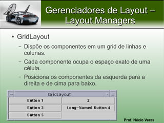 Gerenciadores de Layout –
                   Layout Managers
●   GridLayout
    –   Dispõe os componentes em um grid de linhas e
        colunas.
    –   Cada componente ocupa o espaço exato de uma
        célula.
    –   Posiciona os componentes da esquerda para a
        direita e de cima para baixo.




                                           Prof. Nécio Veras
 