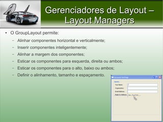Gerenciadores de Layout –
                          Layout Managers
●   O GroupLayout permite:
    –   Alinhar componentes horizontal e verticalmente;
    –   Inserir componentes inteligentemente;
    –   Alinhar a margem dos componentes;
    –   Esticar os componentes para esquerda, direita ou ambos;
    –   Esticar os componentes para o alto, baixo ou ambos;
    –   Definir o alinhamento, tamanho e espaçamento.




                                                                  Prof. Nécio Veras
 