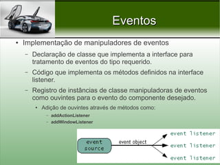 Eventos
●   Implementação de manipuladores de eventos
    –   Declaração de classe que implementa a interface para
        tratamento de eventos do tipo requerido.
    –   Código que implementa os métodos definidos na interface
        listener.
    –   Registro de instâncias de classe manipuladoras de eventos
        como ouvintes para o evento do componente desejado.
         ●   Adição de ouvintes através de métodos como:
              –   addActionListener
              –   addWindowListener




                                                           Prof. Nécio Veras
 