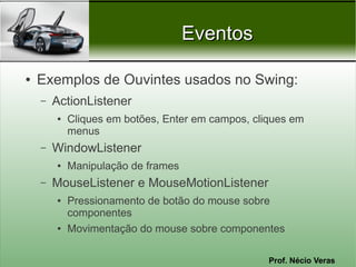 Eventos

●   Exemplos de Ouvintes usados no Swing:
    –   ActionListener
        ●   Cliques em botões, Enter em campos, cliques em
            menus
    –   WindowListener
        ●   Manipulação de frames
    –   MouseListener e MouseMotionListener
        ●   Pressionamento de botão do mouse sobre
            componentes
        ●   Movimentação do mouse sobre componentes

                                                   Prof. Nécio Veras
 