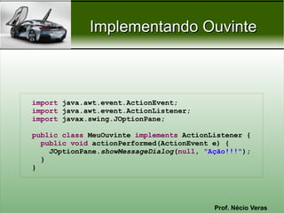 Implementando Ouvinte



import java.awt.event.ActionEvent;
import java.awt.event.ActionListener;
import javax.swing.JOptionPane;

public class MeuOuvinte implements ActionListener {
  public void actionPerformed(ActionEvent e) {
    JOptionPane.showMessageDialog(null, "Ação!!!");
  }
}




                                          Prof. Nécio Veras
 