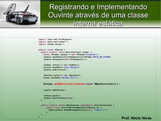 Registrando e Implementando
           Ouvinte através de uma classe
                  interna estática
import java.awt.FlowLayout;
import java.awt.event.*;
import javax.swing.*;

public class FTeste {
  public static void main(String[] args) {
    final JFrame janela = new JFrame("Simples");
    janela.setDefaultCloseOperation(JFrame.EXIT_ON_CLOSE);
    janela.setLayout(new FlowLayout());

        JLabel rotulo = new JLabel();
        rotulo.setText("Java Swing");
        janela.add(rotulo);

        JButton botao = new JButton();
        botao.setText("Botão Útil");


        botao.addActionListener(new MeuOuvinte());
        janela.add(botao);

        janela.pack();
        janela.setVisible(true);
    }

    public static class MeuOuvinte implements ActionListener {
        public void actionPerformed(ActionEvent e) {
          JOptionPane.showMessageDialog(null, "Ação!!!");
        }
    }
}
                                                                 Prof. Nécio Veras
 