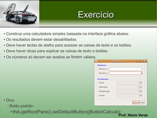 Exercício
● Construa uma calculadora simples baseada na interface gráfica abaixo.
● Os resultados devem estar desabilitados.


● Deve haver teclas de atalho para acessar as caixas de texto e os botões.


● Deve haver dicas para explicar as caixas de texto e botões.


●
    Os números só devem ser aceitos se forem válidos.




●   Dica:
    – Botão padrão:
      ●   this.getRootPane().setDefaultButton(jButtonCalcula);
                                                                  Prof. Nécio Veras
 