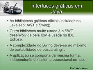 Interfaces gráficas em
                          Java
●   As bibliotecas gráficas oficiais incluídas no
    Java são: AWT e Swing;
●   Outra biblioteca muito usada é o SWT,
    desenvolvida pela IBM e usada no IDE
    Eclipse;
●   A complexidade do Swing deve-se ao máximo
    de portabilidade de busca atingir;
●   A aplicação se comporta da mesma forma,
    independente do sistema operacional em uso;

                                          Prof. Nécio Veras
 