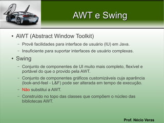 AWT e Swing

●   AWT (Abstract Window Toolkit)
    –   Provê facilidades para interface de usuário (IU) em Java.
    –   Insuficiente para suportar interfaces de usuário complexas.
●   Swing
    –   Conjunto de componentes de UI muito mais completo, flexível e
        portável do que o provido pela AWT.
    –   Conjunto de componentes gráficos customizáveis cuja aparência
        (look-and-feel - L&F) pode ser alterada em tempo de execução.
    –   Não substitui a AWT.
    –   Construído no topo das classes que compõem o núcleo das
        bibliotecas AWT.



                                                             Prof. Nécio Veras
 