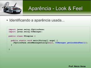 Aparência - Look & Feel

●   Identificando a aparência usada...

    import javax.swing.JOptionPane;
    import javax.swing.UIManager;

    public class FSimples {

        public static void main(String[] args) {
          JOptionPane.showMessageDialog(null, UIManager.getLookAndFeel());
        }

    }




                                                         Prof. Nécio Veras
 