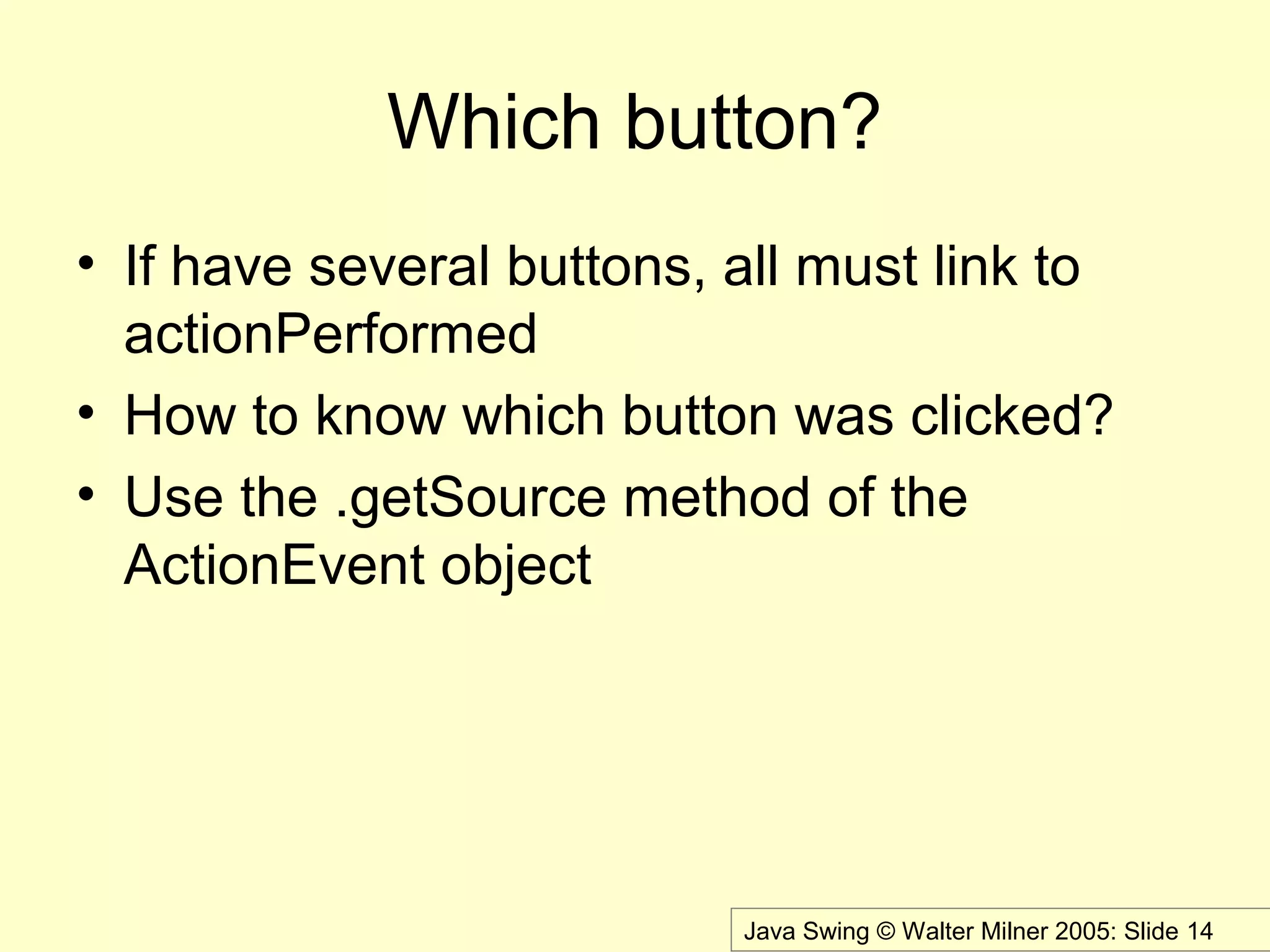 Java Swing © Walter Milner 2005: Slide 14
Which button?
• If have several buttons, all must link to
actionPerformed
• How to know which button was clicked?
• Use the .getSource method of the
ActionEvent object
 