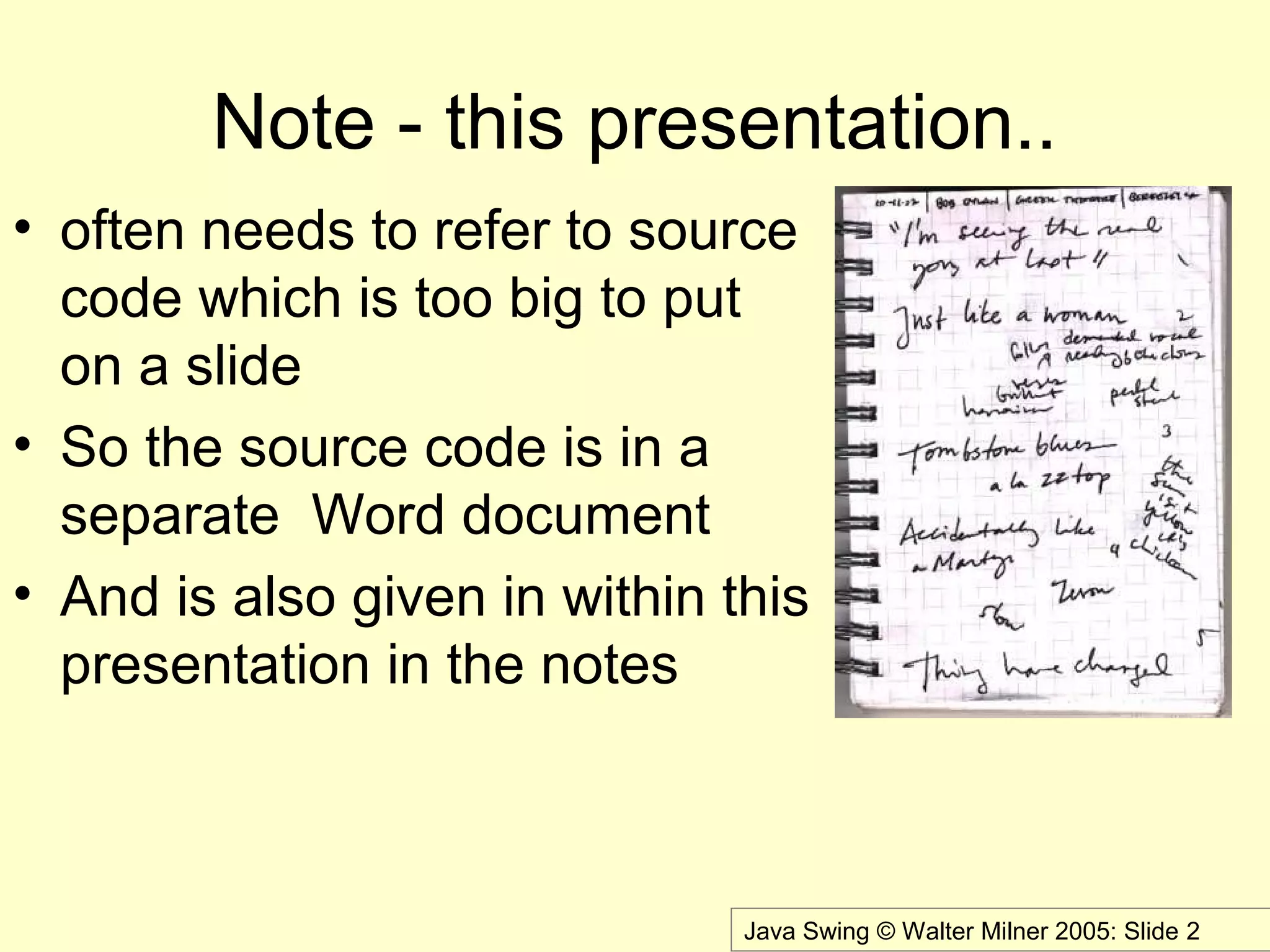 Java Swing © Walter Milner 2005: Slide 2
Note - this presentation..
• often needs to refer to source
code which is too big to put
on a slide
• So the source code is in a
separate Word document
• And is also given in within this
presentation in the notes
 
