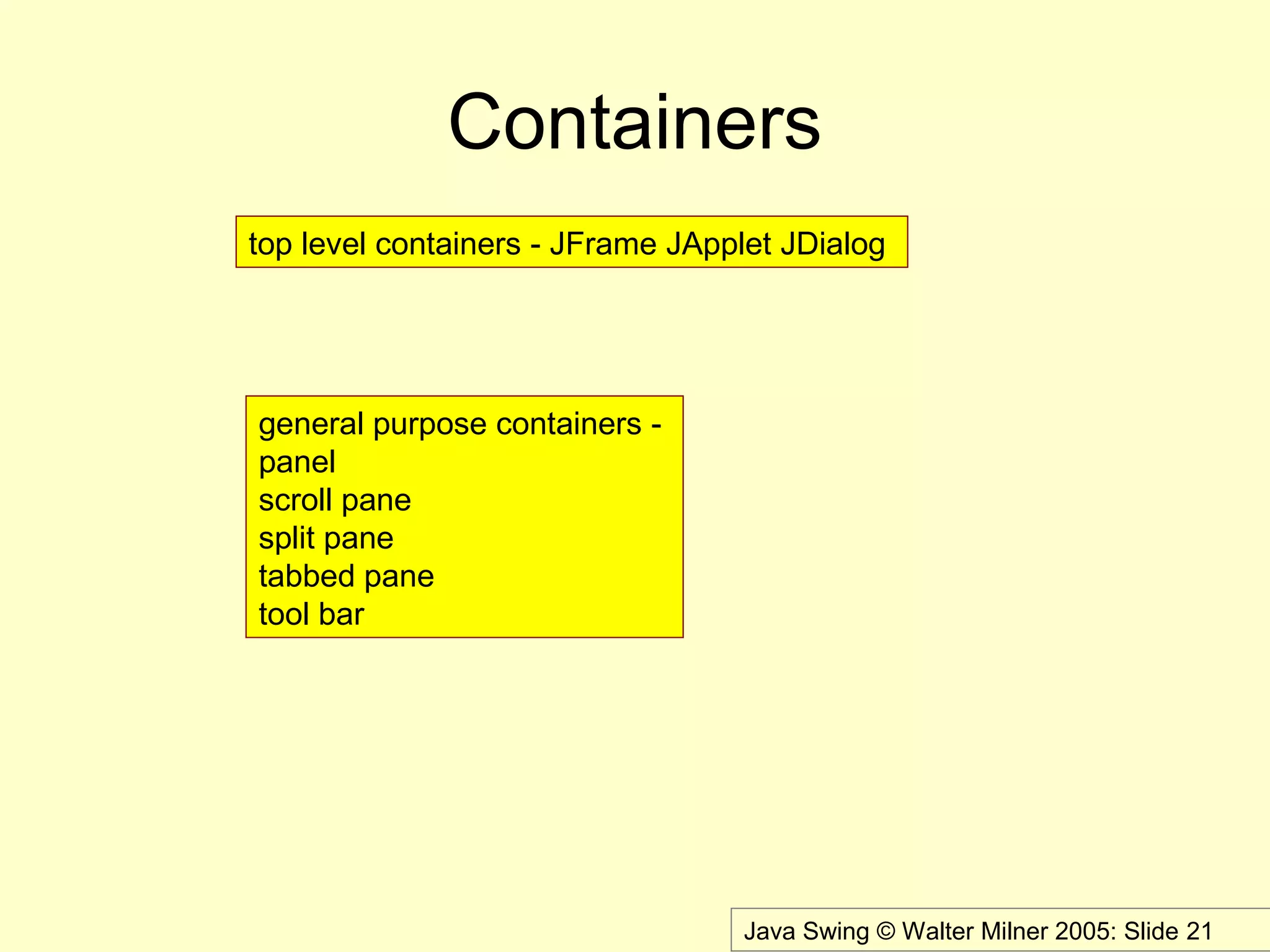 Java Swing © Walter Milner 2005: Slide 21
Containers
top level containers - JFrame JApplet JDialog
general purpose containers -
panel
scroll pane
split pane
tabbed pane
tool bar
 