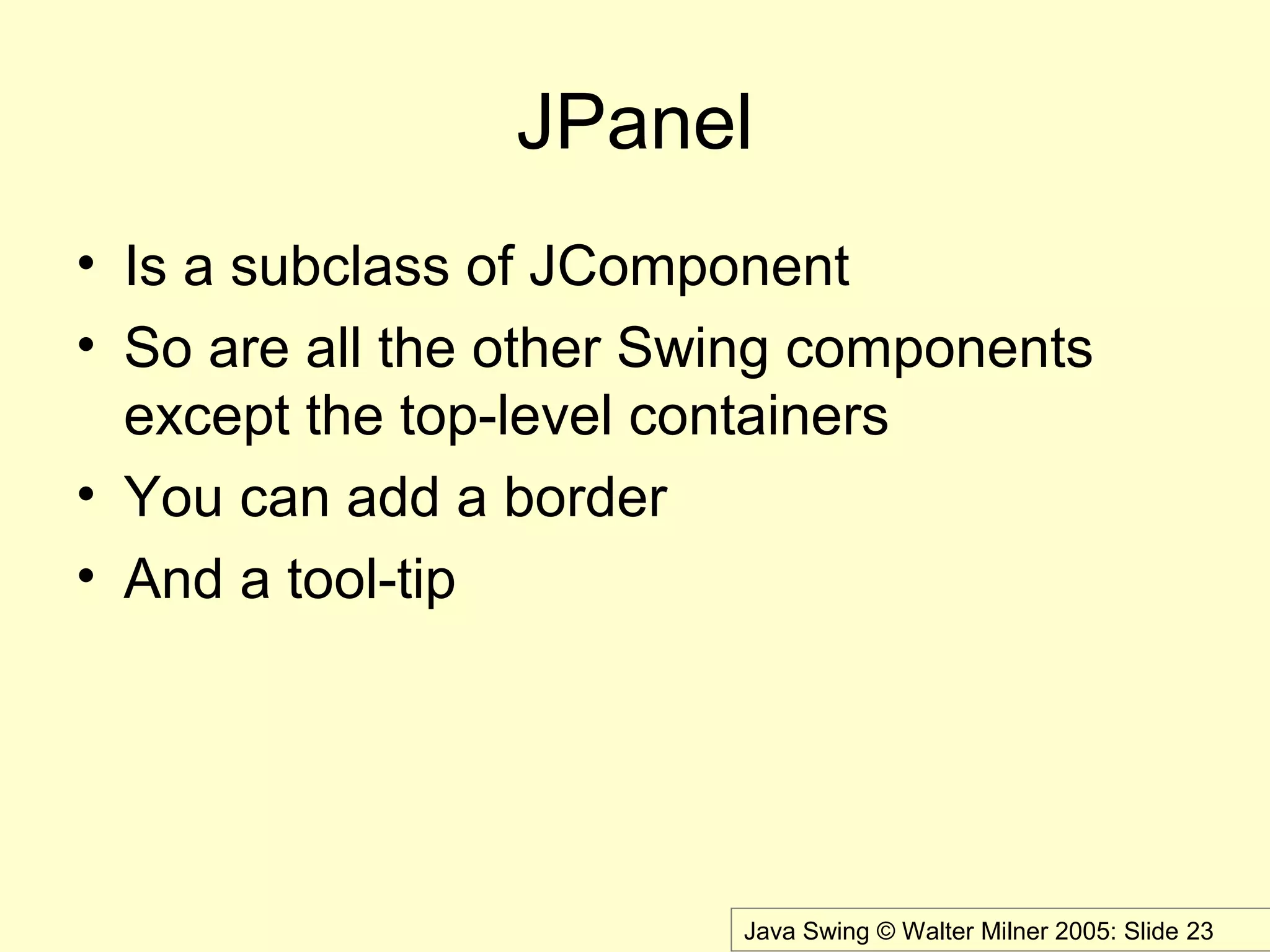 Java Swing © Walter Milner 2005: Slide 23
JPanel
• Is a subclass of JComponent
• So are all the other Swing components
except the top-level containers
• You can add a border
• And a tool-tip
 