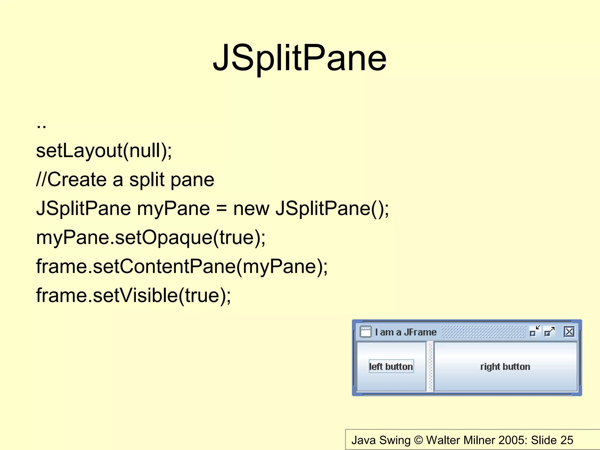 Java Swing © Walter Milner 2005: Slide 25
JSplitPane
..
setLayout(null);
//Create a split pane
JSplitPane myPane = new JSplitPane();
myPane.setOpaque(true);
frame.setContentPane(myPane);
frame.setVisible(true);
 