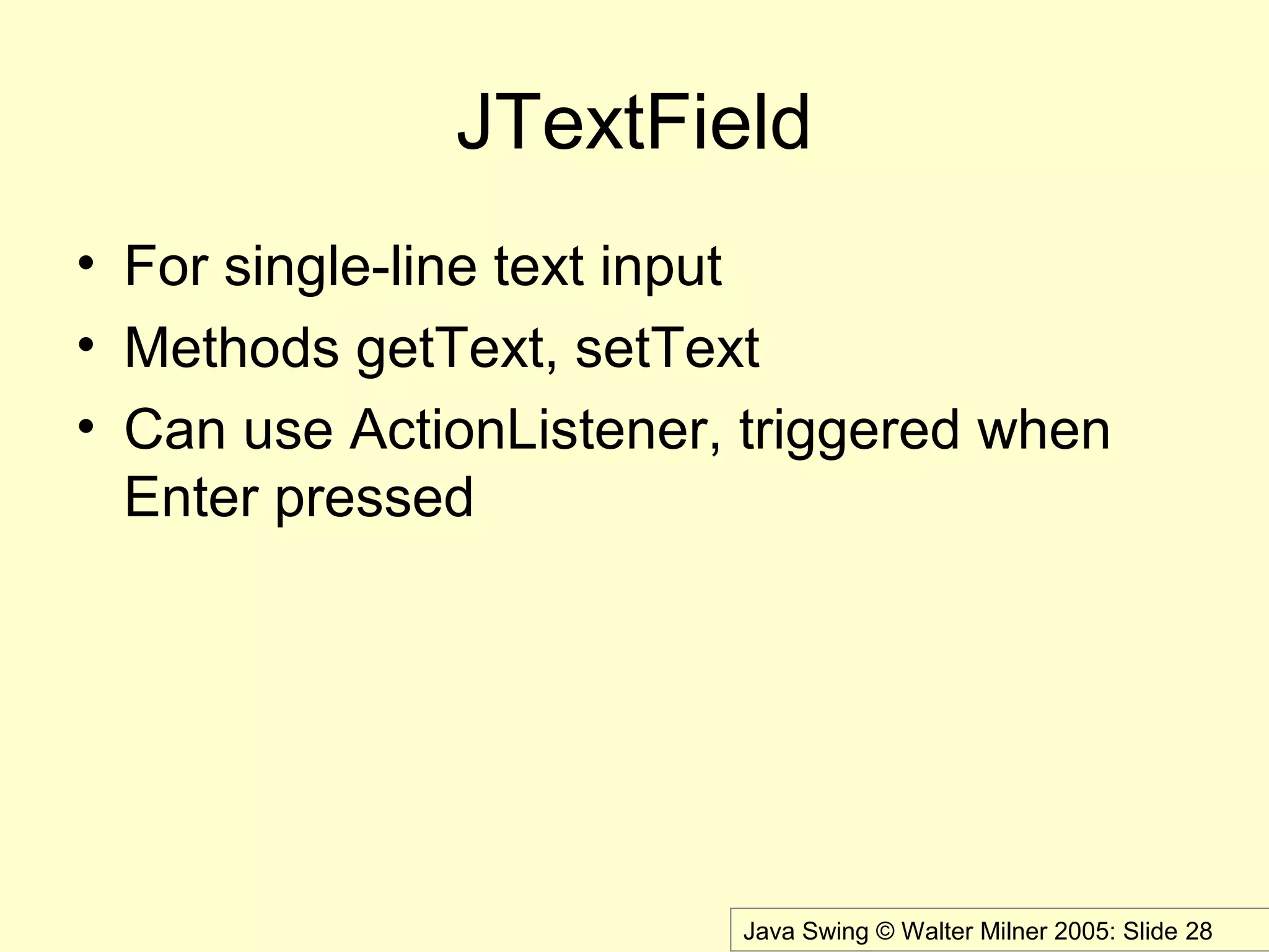 Java Swing © Walter Milner 2005: Slide 28
JTextField
• For single-line text input
• Methods getText, setText
• Can use ActionListener, triggered when
Enter pressed
 